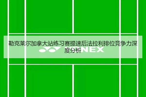 勒克莱尔加拿大站练习赛提速后法拉利排位竞争力深度分析